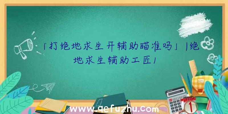 「打绝地求生开辅助瞄准吗」|绝地求生辅助工匠1